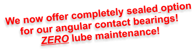 We now offer completely sealed option for our angular contact bearings! ZERO lube maintenance!